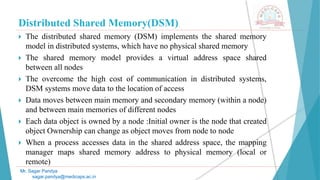 Distributed Shared Memory(DSM)
 The distributed shared memory (DSM) implements the shared memory
model in distributed systems, which have no physical shared memory
 The shared memory model provides a virtual address space shared
between all nodes
 The overcome the high cost of communication in distributed systems,
DSM systems move data to the location of access
 Data moves between main memory and secondary memory (within a node)
and between main memories of different nodes
 Each data object is owned by a node :Initial owner is the node that created
object Ownership can change as object moves from node to node
 When a process accesses data in the shared address space, the mapping
manager maps shared memory address to physical memory (local or
remote)
Mr. Sagar Pandya
sagar.pandya@medicaps.ac.in
 