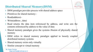 Distributed Shared Memory(DSM)
 DSM paradigm provides process with shared address space
 Primitives for shared memory:–
 Read(address)–
 Write(address , data)
 Read returns the data item referenced by address, and write sets the
contents referenced by address to the value of data
 Shared memory paradigm gives the systems illusion of physically shared
memory
 DSM refers to shared memory paradigm applied to loosely coupled
distributed memory systems
 Shared memory exists only virtually
 Similar concept to virtual memory
Mr. Sagar Pandya
sagar.pandya@medicaps.ac.in
 