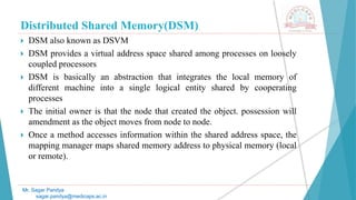 Distributed Shared Memory(DSM)
 DSM also known as DSVM
 DSM provides a virtual address space shared among processes on loosely
coupled processors
 DSM is basically an abstraction that integrates the local memory of
different machine into a single logical entity shared by cooperating
processes
 The initial owner is that the node that created the object. possession will
amendment as the object moves from node to node.
 Once a method accesses information within the shared address space, the
mapping manager maps shared memory address to physical memory (local
or remote).
Mr. Sagar Pandya
sagar.pandya@medicaps.ac.in
 