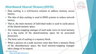 Distributed Shared Memory(DSM)
 Data caching is a well-known solution to address memory access
latency.
 The idea of data caching is used in DSM systems to reduce network
latency.
 That is, the main memory of individual nodes is used to cache pieces
of the shared-memory space.
 The memory-mapping manager of each node views its local memory
as a big cache of the shared-memory space for its associated
processors.
 The basic unit of caching is a memory block.
 When a process on a node accesses some data from a memory block
of the sharedmemory space, the local memory-mapping manager
takes charge of its request.
Mr. Sagar Pandya
sagar.pandya@medicaps.ac.in
 