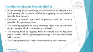 Distributed Shared Memory(DSM)
 If the memory block containing the accessed data is resident in the
local memory, the request is satisfied by supplying the accessed data
from the local memory.
 Otherwise, a network block fault is generated and the control is
passed to the operating system.
 The operating system then sends a message to the node on which the
desired memory block is located to get the block.
 The missing block is migrated from the remote node to the client
process's node and the operating system maps it into the application's
address space.
 The faulting instruction is then restarted and can now complete.
Mr. Sagar Pandya
sagar.pandya@medicaps.ac.in
 