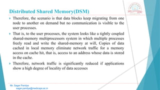 Distributed Shared Memory(DSM)
 Therefore, the scenario is that data blocks keep migrating from one
node to another on demand but no communication is visible to the
user processes.
 That is, to the user processes, the system looks like a tightly coupled
shared-memory multiprocessors system in which multiple processes
freely read and write the shared-memory at will, Copies of data
cached in local memory eliminate network traffic for a memory
access on cache hit, that is, access to an address whose data is stored
in the cache.
 Therefore, network traffic is significantly reduced if applications
show a high degree of locality of data accesses
Mr. Sagar Pandya
sagar.pandya@medicaps.ac.in
 