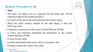 Remote Procedure Call
 Stub
 The stub is an object, acts as a gateway for the client side. All the
outgoing requests are routed through it.
 It resides at the client side and represents the remote object.
 When the caller invokes method on the stub object, it does the
following tasks:
 It initiates a connection with remote Virtual Machine (JVM),
 It writes and transmits (marshals) the parameters to the remote
Virtual Machine (JVM),
 It waits for the result
 It reads (unmarshals) the return value or exception, and
 It finally, returns the value to the caller.
Mr. Sagar Pandya
sagar.pandya@medicaps.ac.in
 