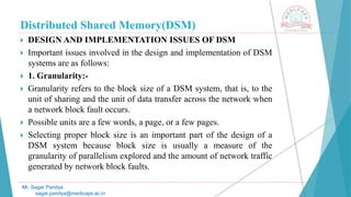 Distributed Shared Memory(DSM)
 DESIGN AND IMPLEMENTATION ISSUES OF DSM
 Important issues involved in the design and implementation of DSM
systems are as follows:
 1. Granularity:-
 Granularity refers to the block size of a DSM system, that is, to the
unit of sharing and the unit of data transfer across the network when
a network block fault occurs.
 Possible units are a few words, a page, or a few pages.
 Selecting proper block size is an important part of the design of a
DSM system because block size is usually a measure of the
granularity of parallelism explored and the amount of network traffic
generated by network block faults.
Mr. Sagar Pandya
sagar.pandya@medicaps.ac.in
 
