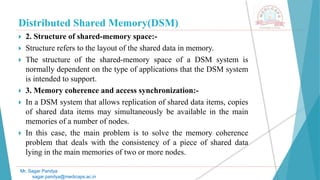 Distributed Shared Memory(DSM)
 2. Structure of shared-memory space:-
 Structure refers to the layout of the shared data in memory.
 The structure of the shared-memory space of a DSM system is
normally dependent on the type of applications that the DSM system
is intended to support.
 3. Memory coherence and access synchronization:-
 In a DSM system that allows replication of shared data items, copies
of shared data items may simultaneously be available in the main
memories of a number of nodes.
 In this case, the main problem is to solve the memory coherence
problem that deals with the consistency of a piece of shared data
lying in the main memories of two or more nodes.
Mr. Sagar Pandya
sagar.pandya@medicaps.ac.in
 