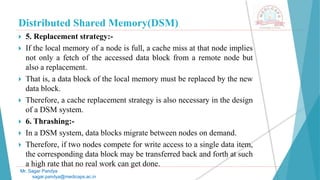 Distributed Shared Memory(DSM)
 5. Replacement strategy:-
 If the local memory of a node is full, a cache miss at that node implies
not only a fetch of the accessed data block from a remote node but
also a replacement.
 That is, a data block of the local memory must be replaced by the new
data block.
 Therefore, a cache replacement strategy is also necessary in the design
of a DSM system.
 6. Thrashing:-
 In a DSM system, data blocks migrate between nodes on demand.
 Therefore, if two nodes compete for write access to a single data item,
the corresponding data block may be transferred back and forth at such
a high rate that no real work can get done.
Mr. Sagar Pandya
sagar.pandya@medicaps.ac.in
 