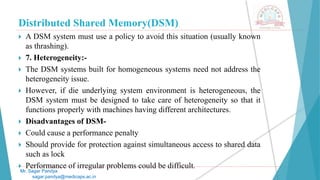 Distributed Shared Memory(DSM)
 A DSM system must use a policy to avoid this situation (usually known
as thrashing).
 7. Heterogeneity:-
 The DSM systems built for homogeneous systems need not address the
heterogeneity issue.
 However, if die underlying system environment is heterogeneous, the
DSM system must be designed to take care of heterogeneity so that it
functions properly with machines having different architectures.
 Disadvantages of DSM-
 Could cause a performance penalty
 Should provide for protection against simultaneous access to shared data
such as lock
 Performance of irregular problems could be difficult.
Mr. Sagar Pandya
sagar.pandya@medicaps.ac.in
 