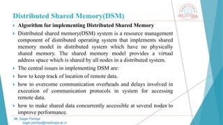 Distributed Shared Memory(DSM)
 Algorithm for implementing Distributed Shared Memory
 Distributed shared memory(DSM) system is a resource management
component of distributed operating system that implements shared
memory model in distributed system which have no physically
shared memory. The shared memory model provides a virtual
address space which is shared by all nodes in a distributed system.
 The central issues in implementing DSM are:
 how to keep track of location of remote data.
 how to overcome communication overheads and delays involved in
execution of communication protocols in system for accessing
remote data.
 how to make shared data concurrently accessible at several nodes to
improve performance.
Mr. Sagar Pandya
sagar.pandya@medicaps.ac.in
 