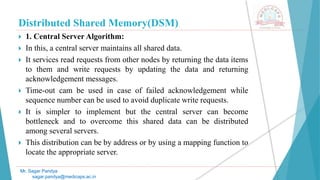 Distributed Shared Memory(DSM)
 1. Central Server Algorithm:
 In this, a central server maintains all shared data.
 It services read requests from other nodes by returning the data items
to them and write requests by updating the data and returning
acknowledgement messages.
 Time-out cam be used in case of failed acknowledgement while
sequence number can be used to avoid duplicate write requests.
 It is simpler to implement but the central server can become
bottleneck and to overcome this shared data can be distributed
among several servers.
 This distribution can be by address or by using a mapping function to
locate the appropriate server.
Mr. Sagar Pandya
sagar.pandya@medicaps.ac.in
 