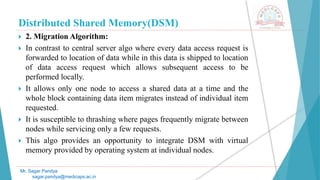 Distributed Shared Memory(DSM)
 2. Migration Algorithm:
 In contrast to central server algo where every data access request is
forwarded to location of data while in this data is shipped to location
of data access request which allows subsequent access to be
performed locally.
 It allows only one node to access a shared data at a time and the
whole block containing data item migrates instead of individual item
requested.
 It is susceptible to thrashing where pages frequently migrate between
nodes while servicing only a few requests.
 This algo provides an opportunity to integrate DSM with virtual
memory provided by operating system at individual nodes.
Mr. Sagar Pandya
sagar.pandya@medicaps.ac.in
 