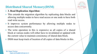 Distributed Shared Memory(DSM)
 3. Read Replication Algorithm:
 This extends the migration algorithm by replicating data blocks and
allowing multiple nodes to have read access or one node to have both
read write access.
 It improves system performance by allowing multiple nodes to
access data concurrently.
 The write operation in this is expensive as all copies of a shared
block at various nodes will either have to invalidated or updated with
the current value to maintain consistency of shared data block.
 DSM must keep track of location of all copies of data blocks in this.
Mr. Sagar Pandya
sagar.pandya@medicaps.ac.in
 