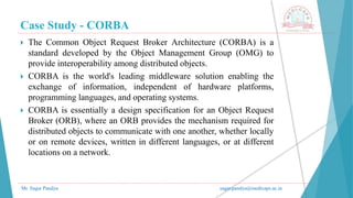 Case Study - CORBA
Mr. Sagar Pandya sagar.pandya@medicaps.ac.in
 The Common Object Request Broker Architecture (CORBA) is a
standard developed by the Object Management Group (OMG) to
provide interoperability among distributed objects.
 CORBA is the world's leading middleware solution enabling the
exchange of information, independent of hardware platforms,
programming languages, and operating systems.
 CORBA is essentially a design specification for an Object Request
Broker (ORB), where an ORB provides the mechanism required for
distributed objects to communicate with one another, whether locally
or on remote devices, written in different languages, or at different
locations on a network.
 