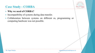 Case Study - CORBA
Mr. Sagar Pandya sagar.pandya@medicaps.ac.in
 Why we need of CORBA?
 Incompatibility of systems during data transfer.
 Collaboration between systems on different os, programming or
computing hardware was not possible.
 
