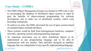 Case Study - CORBA
Mr. Sagar Pandya sagar.pandya@medicaps.ac.in
 The OMG (Object Management Group) was formed in 1989 with a view
to encouraging the adoption of distributed object systems in order to
gain the benefits of object-oriented programming for software
development and to make use of distributed systems, which were
becoming widespread.
 To achieve its aims, the OMG advocated the use of open systems based
on standard object-oriented interfaces.
 These systems would be built from heterogeneous hardware, computer
networks, operating systems and programming languages.
 An important motivation was to allow distributed objects to be
implemented in any programming language and to be able to
communicate with one another. They therefore designed an interface
language that was independent of any specific implementation language.
 