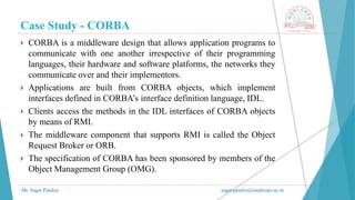 Case Study - CORBA
Mr. Sagar Pandya sagar.pandya@medicaps.ac.in
 CORBA is a middleware design that allows application programs to
communicate with one another irrespective of their programming
languages, their hardware and software platforms, the networks they
communicate over and their implementors.
 Applications are built from CORBA objects, which implement
interfaces defined in CORBA’s interface definition language, IDL.
 Clients access the methods in the IDL interfaces of CORBA objects
by means of RMI.
 The middleware component that supports RMI is called the Object
Request Broker or ORB.
 The specification of CORBA has been sponsored by members of the
Object Management Group (OMG).
 