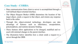 Case Study - CORBA
Mr. Sagar Pandya sagar.pandya@medicaps.ac.in
 Data communication from client to server is accomplished through a
well-defined object-oriented interface.
 The Object Request Broker (ORB) determines the location of the
target object, sends a request to that object, and returns any response
back to the caller.
 Through this object-oriented technology, developers can take
advantage of features such as inheritance, encapsulation,
polymorphism, and runtime dynamic binding.
 These features allow applications to be changed, modified and re-
used with minimal changes to the parent interface.
 The illustration below identifies how a client sends a request to a
server through the ORB:
 