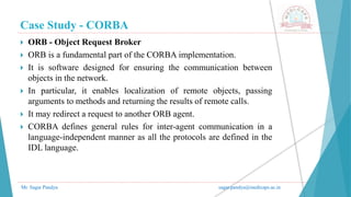 Case Study - CORBA
Mr. Sagar Pandya sagar.pandya@medicaps.ac.in
 ORB - Object Request Broker
 ORB is a fundamental part of the CORBA implementation.
 It is software designed for ensuring the communication between
objects in the network.
 In particular, it enables localization of remote objects, passing
arguments to methods and returning the results of remote calls.
 It may redirect a request to another ORB agent.
 CORBA defines general rules for inter-agent communication in a
language-independent manner as all the protocols are defined in the
IDL language.
 