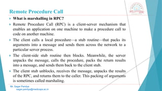 Remote Procedure Call
 What is marshalling in RPC?
 Remote Procedure Call (RPC) is a client-server mechanism that
enables an application on one machine to make a procedure call to
code on another machine.
 The client calls a local procedure—a stub routine—that packs its
arguments into a message and sends them across the network to a
particular server process.
 The client-side stub routine then blocks. Meanwhile, the server
unpacks the message, calls the procedure, packs the return results
into a message, and sends them back to the client stub.
 The client stub unblocks, receives the message, unpacks the results
of the RPC, and returns them to the caller. This packing of arguments
is sometimes called marshaling.
Mr. Sagar Pandya
sagar.pandya@medicaps.ac.in
 