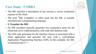 Case Study - CORBA
Mr. Sagar Pandya sagar.pandya@medicaps.ac.in
 The IDL specifies a description of any services a server component
exposes to the client.
 The term "IDL Compiler" is often used, but the IDL is actually
translated into a programming language.
 2. Translate the IDL
 An IDL translator typically generates two cooperative parts for the
client and server implementation, stub code and skeleton code.
 The stub code generated for the interface classes is associated with a
client application and provides the user with a well-defined
Application Programming Interface (API). In this example, the IDL
is translated into C++.
 