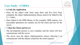 Case Study - CORBA
Mr. Sagar Pandya sagar.pandya@medicaps.ac.in
 6. Link the Application
 Once all the object code from steps three and five have been
compiled, the object implementation classes need to be linked to the
C++ linker.
 Once linked to the ORB library, in this example, ORB express, two
executable operations are created, one for the client and one for the
server.
 7. Run the Client and Server
 The development process is now complete and the client will now
communicate with the server.
 The server uses the object implementation classes allowing it to
communicate with the objects created by the client requests.
 