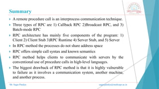 Summary
Mr. Sagar Pandya sagar.pandya@medicaps.ac.in
 A remote procedure call is an interprocess communication technique.
 Three types of RPC are 1) Callback RPC 2)Broadcast RPC, and 3)
Batch-mode RPC
 RPC architecture has mainly five components of the program: 1)
Client 2) Client Stub 3)RPC Runtime 4) Server Stub, and 5) Server
 In RPC method the processes do not share address space
 RPC offers simple call syntax and known semantics
 RPC method helps clients to communicate with servers by the
conventional use of procedure calls in high-level languages.
 The biggest drawback of RPC method is that it is highly vulnerable
to failure as it involves a communication system, another machine,
and another process.
 