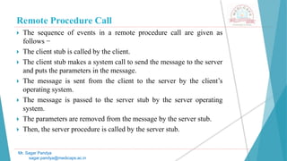 Remote Procedure Call
 The sequence of events in a remote procedure call are given as
follows −
 The client stub is called by the client.
 The client stub makes a system call to send the message to the server
and puts the parameters in the message.
 The message is sent from the client to the server by the client’s
operating system.
 The message is passed to the server stub by the server operating
system.
 The parameters are removed from the message by the server stub.
 Then, the server procedure is called by the server stub.
Mr. Sagar Pandya
sagar.pandya@medicaps.ac.in
 