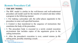Remote Procedure Call
 THE RPC MODEL
 The RPC model is similar to the well-known and well-understood
procedure call model used for the transfer of control and data within
a program in the following manner:
 1. For making a procedure call, the caller places arguments to the
procedure in some well-specified location.
 2. Control is then transferred to the sequence of instructions that
constitutes the body of the procedure.
 3. The procedure body is executed in a newly created execution
environment that includes copies of the arguments given in the
calling instruction.
 4. After the procedure's execution is over, control returns to the
calling point, possibly returning a result.
Mr. Sagar Pandya
sagar.pandya@medicaps.ac.in
 