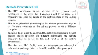 Remote Procedure Call
 The RPC mechanism is an extension of the procedure call
mechanism in the sense that it enables a call to be made to a
procedure that does not reside in the address space of the calling
process.
 The called procedure (commonly called remote procedure) may be
on the same computer as the calling process or on a different
computer.
 In case of RPC, since the caller and the callee processes have disjoint
address spaces (possibly on different computers), the remote
procedure has no access to data and variables of the caller's
environment.
 Therefore the RPC facility uses a message-passing scheme for
information exchange between the caller and the callee processes
Mr. Sagar Pandya
sagar.pandya@medicaps.ac.in
 