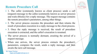 Remote Procedure Call
 1. The caller (commonly known as client process) sends a call
(request) message to the callee (commonly known as server process)
and waits (blocks) for a reply message. The request message contains
the remote procedure's parameters, among other things.
 2. The server process executes the procedure and then returns the
result of procedure execution in a reply message to the client process.
 3. Once the reply message is received, the result of procedure
execution is extracted, and the caller's execution is resumed.
 The server process is normally dormant, awaiting the arrival of a
request message.
 When one arrives, the server process extracts the procedure's
parameters, computes the result, sends a reply message, and then
awaits the next call message.
Mr. Sagar Pandya
sagar.pandya@medicaps.ac.in
 