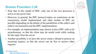 Remote Procedure Call
 Note that in this model of RPC, only one of the two processes is
active at any given time.
 However, in general, the RPC protocol makes no restrictions on the
concurrency model implemented, and other models of RPC are
possible depending on the details of the parallelism of the caller's and
callee's environments and the RPC implementation.
 For example, an implementation may choose to have RPC calls to be
asynchronous, so that the client may do useful work while waiting
for the reply from the server.
 Another possibility is to have the server create a thread to process an
incoming request, so that the server can be free to receive other
requests
Mr. Sagar Pandya
sagar.pandya@medicaps.ac.in
 