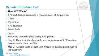 Remote Procedure Call
 How RPC Works?
 RPC architecture has mainly five components of the program:
 Client
 Client Stub
 RPC Runtime
 Server Stub
 Server
 Following steps take place during RPC process:
 Step 1) The client, the client stub, and one instance of RPC run time
execute on the client machine.
 Step 2) A client starts a client stub process by passing parameters in
the usual way.
Mr. Sagar Pandya
sagar.pandya@medicaps.ac.in
 