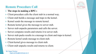Remote Procedure Call
 The steps in making a RPC:-
 Client procedure calls the client stub in a normal way.
 Client stub builds a message and traps to the kernel.
 Kernel sends the message to remote kernel.
 Remote kernel gives the message to server stub.
 Server stub unpacks parameters and calls the server.
 Server computes results and returns it to server stub.
 Server stub packs results in a message to client and traps to kernel.
 Remote kernel sends message to client stub.
 Client kernel gives message to client stub.
 Client stub unpacks results and returns to client.
Mr. Sagar Pandya
sagar.pandya@medicaps.ac.in
 