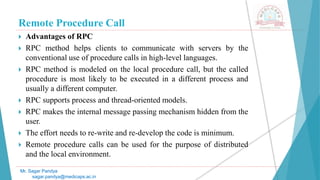 Remote Procedure Call
 Advantages of RPC
 RPC method helps clients to communicate with servers by the
conventional use of procedure calls in high-level languages.
 RPC method is modeled on the local procedure call, but the called
procedure is most likely to be executed in a different process and
usually a different computer.
 RPC supports process and thread-oriented models.
 RPC makes the internal message passing mechanism hidden from the
user.
 The effort needs to re-write and re-develop the code is minimum.
 Remote procedure calls can be used for the purpose of distributed
and the local environment.
Mr. Sagar Pandya
sagar.pandya@medicaps.ac.in
 