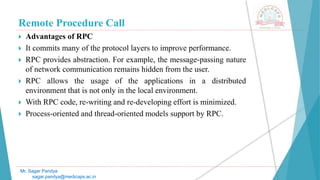 Remote Procedure Call
 Advantages of RPC
 It commits many of the protocol layers to improve performance.
 RPC provides abstraction. For example, the message-passing nature
of network communication remains hidden from the user.
 RPC allows the usage of the applications in a distributed
environment that is not only in the local environment.
 With RPC code, re-writing and re-developing effort is minimized.
 Process-oriented and thread-oriented models support by RPC.
Mr. Sagar Pandya
sagar.pandya@medicaps.ac.in
 