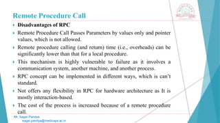 Remote Procedure Call
 Disadvantages of RPC
 Remote Procedure Call Passes Parameters by values only and pointer
values, which is not allowed.
 Remote procedure calling (and return) time (i.e., overheads) can be
significantly lower than that for a local procedure.
 This mechanism is highly vulnerable to failure as it involves a
communication system, another machine, and another process.
 RPC concept can be implemented in different ways, which is can’t
standard.
 Not offers any flexibility in RPC for hardware architecture as It is
mostly interaction-based.
 The cost of the process is increased because of a remote procedure
call.
Mr. Sagar Pandya
sagar.pandya@medicaps.ac.in
 