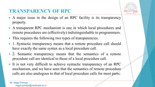 TRANSPARENCY OF RPC
 A major issue in the design of an RPC facility is its transparency
property.
 A transparent RPC mechanism is one in which local procedures and
remote procedures are (effectively) indistinguishable to programmers.
 This requires the following two types of transparencies.
 1. Syntactic transparency means that a remote procedure call should
have exactly the same syntax as a local procedure call.
 2. Semantic transparency means that the semantics of a remote
procedure call are identical to those of a local procedure call.
 It is not very difficult to achieve syntactic transparency of an RPC
mechanism, and we have seen that the semantics of remote procedure
calls are also analogous to that of local procedure calls for most parts:
Mr. Sagar Pandya
sagar.pandya@medicaps.ac.in
 