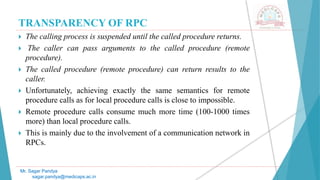 TRANSPARENCY OF RPC
 The calling process is suspended until the called procedure returns.
 The caller can pass arguments to the called procedure (remote
procedure).
 The called procedure (remote procedure) can return results to the
caller.
 Unfortunately, achieving exactly the same semantics for remote
procedure calls as for local procedure calls is close to impossible.
 Remote procedure calls consume much more time (100-1000 times
more) than local procedure calls.
 This is mainly due to the involvement of a communication network in
RPCs.
Mr. Sagar Pandya
sagar.pandya@medicaps.ac.in
 
