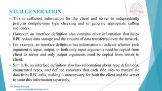 STUB GENERATION
 This is sufficient information for the client and server to independently
perform compile-time type checking and to generate appropriate calling
sequences.
 However, an interface definition also contains other information that helps
RPC reduce data storage and the amount of data transferred over the network.
 For example, an interface definition has information to indicate whether each
argument is input, output, or both-only input arguments need be copied from
client to server and only output arguments need be copied from server to
client.
 Similarly, an interface definition also has information about type definitions,
enumerated types, and defined constants that each side uses to manipulate
data from RPC calls, making it unnecessary for both the client and the server
to store this information separately.
Mr. Sagar Pandya
sagar.pandya@medicaps.ac.in
 