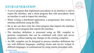 STUB GENERATION
 A server program that implements procedures in an interface is said to
export the interface, and a client program that calls procedures from
an interface is said to import the interface.
 When writing a distributed application, a programmer first writes an
interface definition using the IDL.
 He or she can then write the client program that imports the interface
and the server program that exports the interface.
 The interface definition is processed using an IDL compiler to
generate components that can be combined with client and server
programs, without making any changes to the existing compilers.
 An IDL compiler can be designed to process interface definitions for
use with different languages, enabling clients and servers written in
different languages, to communicate by using remote procedure calls.
Mr. Sagar Pandya
sagar.pandya@medicaps.ac.in
 