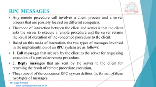 RPC MESSAGES
 Any remote procedure call involves a client process and a server
process that are possibly located on different computers.
 The mode of interaction between the client and server is that the client
asks the server to execute a remote procedure and the server returns
the result of execution of the concerned procedure to the client.
 Based on this mode of interaction, the two types of messages involved
in the implementation of an RPC system are as follows:
 1. Call messages that are sent by the client to the server for requesting
execution of a particular remote procedure.
 2. Reply messages that are sent by the server to the client for
returning the result of remote procedure execution.
 The protocol of the concerned RPC system defines the format of these
two types of messages.
Mr. Sagar Pandya
sagar.pandya@medicaps.ac.in
 