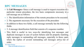 RPC MESSAGES
 1. Call Messages:- Since a call message is used to request execution of a
particular remote procedure, the two basic components necessary in a
call message are as follows:
 1. The identification information of the remote procedure to be executed.
 2. The arguments necessary for the execution of the procedure
 In addition to these two fields, a call message normally has the following
fields:
 3. A message identification field that consists of a sequence number.
 This field is useful in two ways-for identifying lost messages and
duplicate messages in case of system failures and for properly matching
reply messages to outstanding call messages, especially in those cases
where the replies of several outstanding call messages arrive out of
order.
Mr. Sagar Pandya
sagar.pandya@medicaps.ac.in
 