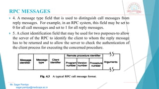 RPC MESSAGES
 4. A message type field that is used to distinguish call messages from
reply messages. For example, in an RPC system, this field may be set to
0 for all call messages and set to 1 for all reply messages.
 5. A client identification field that may be used for two purposes-to allow
the server of the RPC to identify the client to whom the reply message
has to be returned and to allow the server to check the authentication of
the client process for executing the concerned procedure.
Mr. Sagar Pandya
sagar.pandya@medicaps.ac.in
 