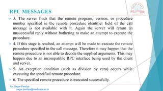 RPC MESSAGES
 3. The server finds that the remote program, version, or procedure
number specified in the remote procedure identifier field of the call
message is not available with it. Again the server will return an
unsuccessful reply without bothering to make an attempt to execute the
procedure.
 4. If this stage is reached, an attempt will be made to execute the remote
procedure specified in the call message. Therefore it may happen that the
remote procedure is not able to decode the supplied arguments. This may
happen due to an incompatible RPC interface being used by the client
and server.
 5. An exception condition (such as division by zero) occurs while
executing the specified remote procedure.
 6. The specified remote procedure is executed successfully.
Mr. Sagar Pandya
sagar.pandya@medicaps.ac.in
 