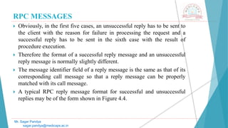 RPC MESSAGES
 Obviously, in the first five cases, an unsuccessful reply has to be sent to
the client with the reason for failure in processing the request and a
successful reply has to be sent in the sixth case with the result of
procedure execution.
 Therefore the format of a successful reply message and an unsuccessful
reply message is normally slightly different.
 The message identifier field of a reply message is the same as that of its
corresponding call message so that a reply message can be properly
matched with its call message.
 A typical RPC reply message format for successful and unsuccessful
replies may be of the form shown in Figure 4.4.
Mr. Sagar Pandya
sagar.pandya@medicaps.ac.in
 