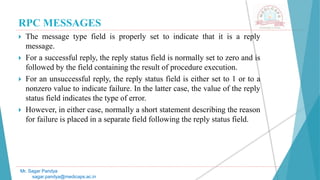 RPC MESSAGES
 The message type field is properly set to indicate that it is a reply
message.
 For a successful reply, the reply status field is normally set to zero and is
followed by the field containing the result of procedure execution.
 For an unsuccessful reply, the reply status field is either set to 1 or to a
nonzero value to indicate failure. In the latter case, the value of the reply
status field indicates the type of error.
 However, in either case, normally a short statement describing the reason
for failure is placed in a separate field following the reply status field.
Mr. Sagar Pandya
sagar.pandya@medicaps.ac.in
 