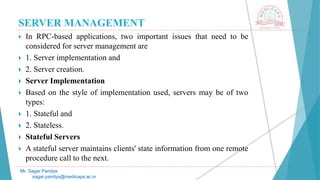 SERVER MANAGEMENT
 In RPC-based applications, two important issues that need to be
considered for server management are
 1. Server implementation and
 2. Server creation.
 Server Implementation
 Based on the style of implementation used, servers may be of two
types:
 1. Stateful and
 2. Stateless.
 Stateful Servers
 A stateful server maintains clients' state information from one remote
procedure call to the next.
Mr. Sagar Pandya
sagar.pandya@medicaps.ac.in
 