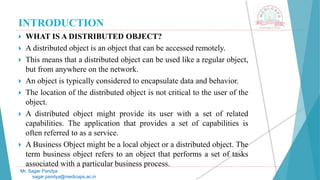 INTRODUCTION
 WHAT IS A DISTRIBUTED OBJECT?
 A distributed object is an object that can be accessed remotely.
 This means that a distributed object can be used like a regular object,
but from anywhere on the network.
 An object is typically considered to encapsulate data and behavior.
 The location of the distributed object is not critical to the user of the
object.
 A distributed object might provide its user with a set of related
capabilities. The application that provides a set of capabilities is
often referred to as a service.
 A Business Object might be a local object or a distributed object. The
term business object refers to an object that performs a set of tasks
associated with a particular business process.
Mr. Sagar Pandya
sagar.pandya@medicaps.ac.in
 