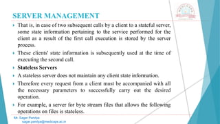 SERVER MANAGEMENT
 That is, in case of two subsequent calls by a client to a stateful server,
some state information pertaining to the service performed for the
client as a result of the first call execution is stored by the server
process.
 These clients' state information is subsequently used at the time of
executing the second call.
 Stateless Servers
 A stateless server does not maintain any client state information.
 Therefore every request from a client must be accompanied with all
the necessary parameters to successfully carry out the desired
operation.
 For example, a server for byte stream files that allows the following
operations on files is stateless.
Mr. Sagar Pandya
sagar.pandya@medicaps.ac.in
 