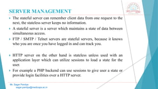 SERVER MANAGEMENT
 The stateful server can remember client data from one request to the
next, the stateless server keeps no information.
 A stateful server is a server which maintains a state of data between
simultaneous access.
 FTP / SMTP / Telnet servers are stateful servers, because it knows
who you are once you have logged in and can track you.
 HTTP server on the other hand is stateless unless used with an
application layer which can utilize sessions to load a state for the
user.
 For example a PHP backend can use sessions to give user a state or
provide login facilities over a HTTP server.
Mr. Sagar Pandya
sagar.pandya@medicaps.ac.in
 