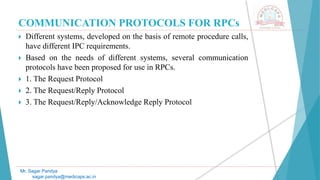 COMMUNICATION PROTOCOLS FOR RPCs
 Different systems, developed on the basis of remote procedure calls,
have different IPC requirements.
 Based on the needs of different systems, several communication
protocols have been proposed for use in RPCs.
 1. The Request Protocol
 2. The Request/Reply Protocol
 3. The Request/Reply/Acknowledge Reply Protocol
Mr. Sagar Pandya
sagar.pandya@medicaps.ac.in
 